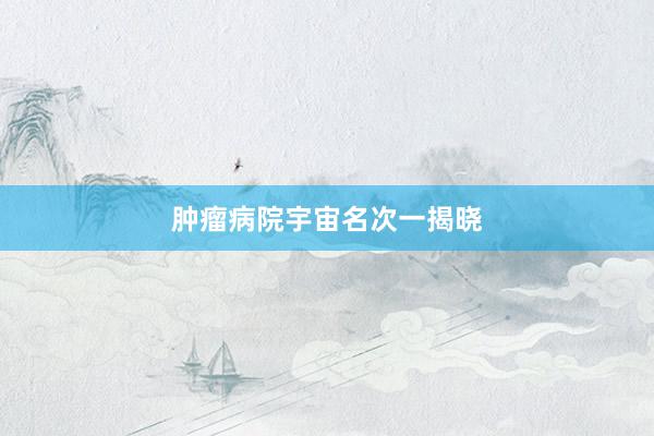 肿瘤病院宇宙名次一揭晓